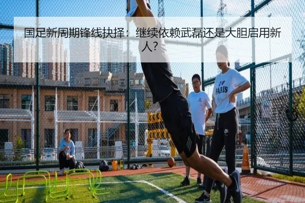 国足新周期锋线抉择：继续依赖武磊还是大胆启用新人？