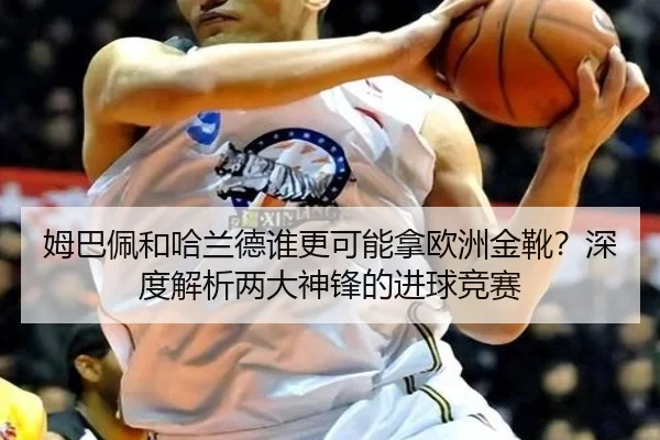 姆巴佩和哈兰德谁更可能拿欧洲金靴？深度解析两大神锋的进球竞赛