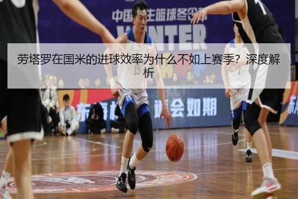 劳塔罗在国米的进球效率为什么不如上赛季？深度解析