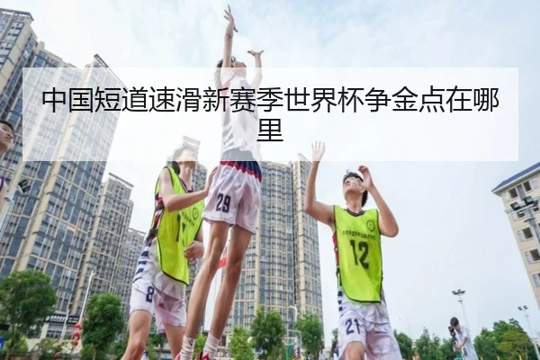 中国短道速滑新赛季世界杯争金点在哪里